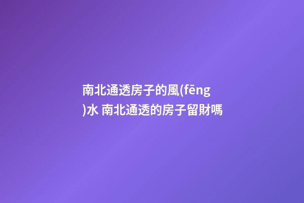南北通透房子的風(fēng)水 南北通透的房子留財嗎